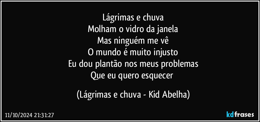 Lágrimas e chuva
Molham o vidro da janela
Mas ninguém me vê
O mundo é muito injusto
Eu dou plantão nos meus problemas
Que eu quero esquecer (Lágrimas e chuva - Kid Abelha)