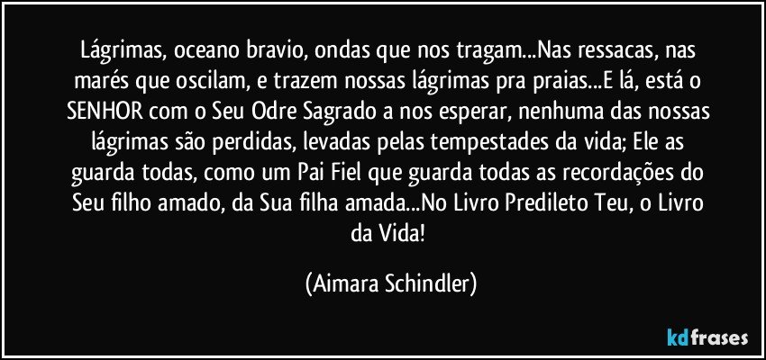 Lágrimas, oceano bravio, ondas que nos tragam...Nas ressacas, nas marés que oscilam, e trazem nossas lágrimas pra praias...E lá, está o SENHOR com o Seu Odre Sagrado a nos esperar, nenhuma das nossas lágrimas são perdidas, levadas pelas tempestades da vida; Ele as guarda todas, como um Pai Fiel que guarda todas as recordações do Seu filho amado, da Sua filha amada...No Livro Predileto Teu, o Livro da Vida! (Aimara Schindler)