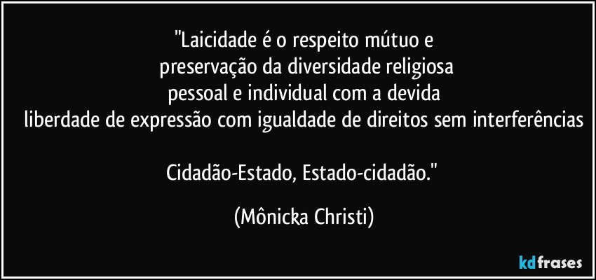 "Laicidade é o respeito mútuo e
 preservação da diversidade religiosa
pessoal e individual com a devida
 liberdade de expressão com igualdade de direitos sem interferências 
Cidadão-Estado, Estado-cidadão." (Mônicka Christi)