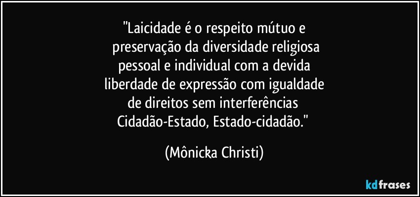 "Laicidade é o respeito mútuo e
 preservação da diversidade religiosa
pessoal e individual com a devida
 liberdade de expressão com igualdade 
de direitos sem interferências 
Cidadão-Estado, Estado-cidadão." (Mônicka Christi)