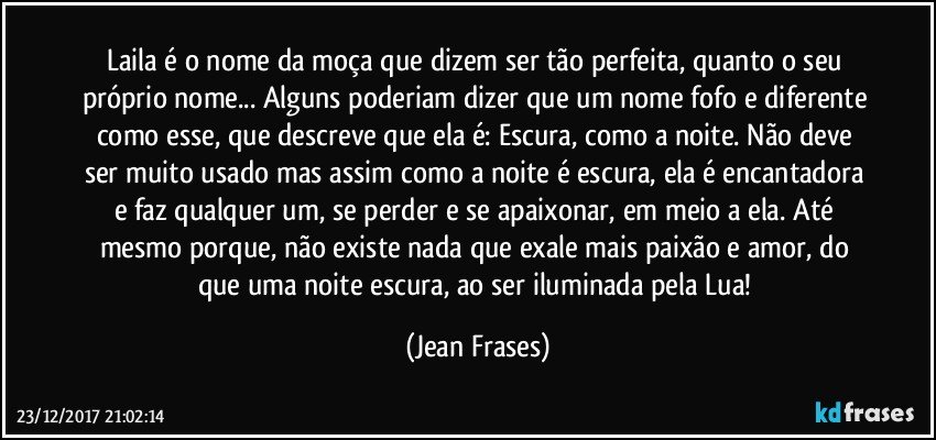 Laila é o nome da moça que dizem ser tão perfeita, quanto o seu próprio nome... Alguns poderiam dizer que um nome fofo e diferente como esse, que descreve que ela é: Escura, como a noite. Não deve ser muito usado mas assim como a noite é escura, ela é encantadora e faz qualquer um, se perder e se apaixonar, em meio a ela. Até mesmo porque, não existe nada que exale mais paixão e amor, do que uma noite escura, ao ser iluminada pela Lua! (Jean Frases)