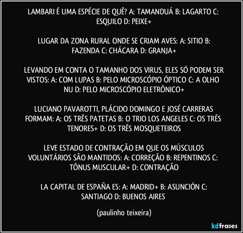 LAMBARI É UMA ESPÉCIE DE QUÊ?  A: TAMANDUÁ  B: LAGARTO  C: ESQUILO  D: PEIXE+

 LUGAR DA ZONA RURAL ONDE SE CRIAM AVES:  A: SITIO  B: FAZENDA  C: CHÁCARA  D: GRANJA+

 LEVANDO EM CONTA O TAMANHO DOS VIRUS, ELES SÓ PODEM SER VISTOS:  A: COM LUPAS  B: PELO MICROSCÓPIO ÓPTICO  C: A OLHO NU  D: PELO MICROSCÓPIO ELETRÔNICO+

 LUCIANO PAVAROTTI, PLÁCIDO DOMINGO E JOSÉ CARRERAS FORMAM:  A: OS TRÊS PATETAS  B: O TRIO LOS ANGELES  C: OS TRÊS TENORES+  D: OS TRÊS MOSQUETEIROS

 LEVE ESTADO DE CONTRAÇÃO EM QUE OS MÚSCULOS VOLUNTÁRIOS SÃO MANTIDOS:  A: CORREÇÃO  B: REPENTINOS  C: TÔNUS MUSCULAR+  D: CONTRAÇÃO

 LA CAPITAL DE ESPAÑA ES:  A: MADRID+  B: ASUNCIÓN  C: SANTIAGO  D: BUENOS AIRES (paulinho teixeira)