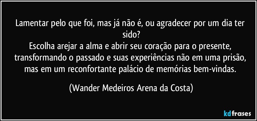 Lamentar pelo que foi, mas já não é, ou agradecer por um dia ter sido?
Escolha arejar a alma e abrir seu coração para o presente, transformando o passado e suas experiências não em uma prisão, mas em um reconfortante palácio de memórias bem-vindas. (Wander Medeiros Arena da Costa)