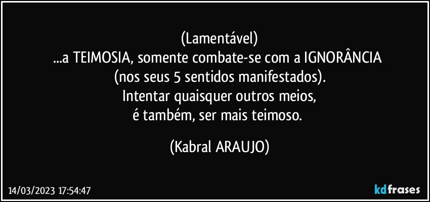 (Lamentável)
...a TEIMOSIA, somente combate-se com a IGNORÂNCIA 
(nos seus 5 sentidos manifestados).
Intentar quaisquer outros meios,
é também, ser mais teimoso. (KABRAL ARAUJO)