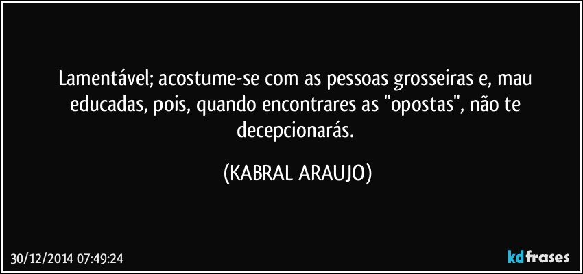 Lamentável; acostume-se com as pessoas grosseiras e, mau educadas, pois, quando encontrares as "opostas", não te decepcionarás. (KABRAL ARAUJO)