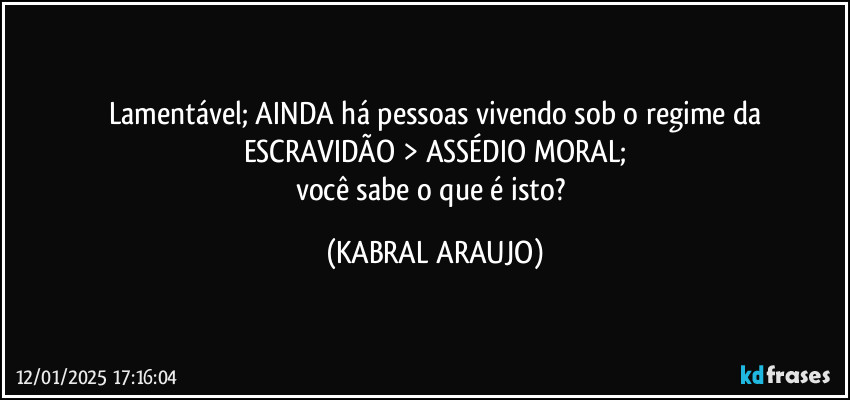 Lamentável; AINDA há pessoas vivendo sob o regime da
ESCRAVIDÃO > ASSÉDIO MORAL;
você sabe o que é isto? (KABRAL ARAUJO)