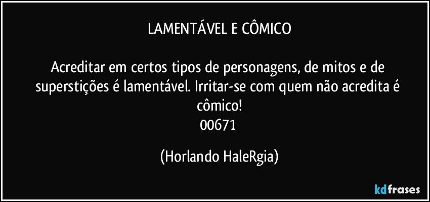 LAMENTÁVEL E CÔMICO

Acreditar em certos tipos de personagens, de mitos e de superstições é lamentável. Irritar-se com quem não acredita é cômico!
00671 (Horlando HaleRgia)