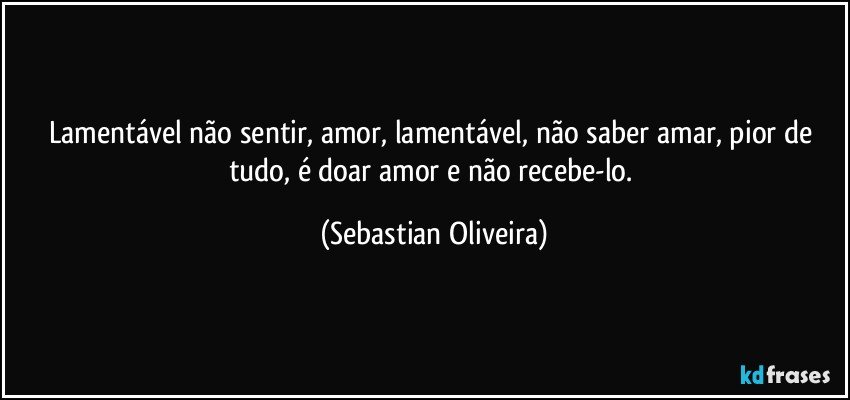 Lamentável não sentir, amor, lamentável, não saber amar, pior de tudo, é doar amor e não recebe-lo. (Sebastian Oliveira)