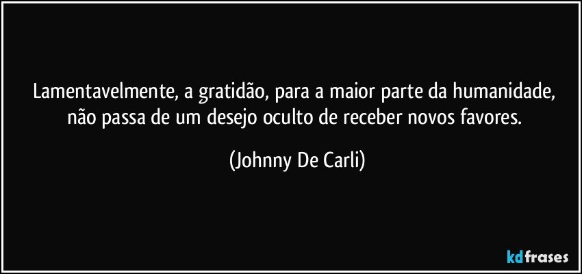 Lamentavelmente, a gratidão, para a maior parte da humanidade, não passa de um desejo oculto de receber novos favores. (Johnny De Carli)