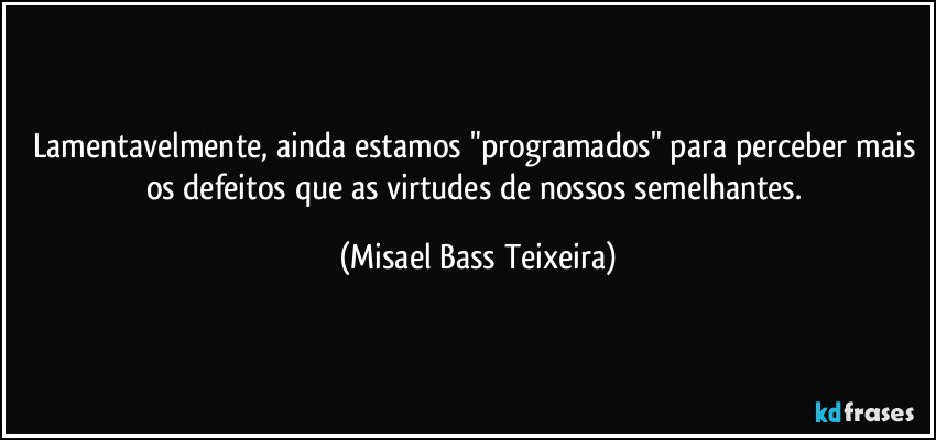 Lamentavelmente, ainda estamos "programados" para perceber mais os defeitos que as virtudes de nossos semelhantes. (Misael Bass Teixeira)