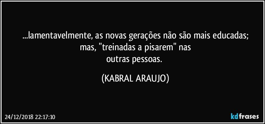 ...lamentavelmente, as novas gerações não são mais educadas;
mas, "treinadas a pisarem" nas
outras pessoas. (KABRAL ARAUJO)