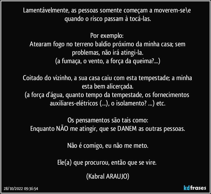 Lamentávelmente, as pessoas somente começam a moverem-se\e quando o risco passam à tocá-las.

Por exemplo: 
●Atearam fogo no terreno baldio próximo da minha casa; sem problemas, não irá atingi-la.
(a fumaça, o vento, a força da queima?...)

●Coitado do vizinho, a sua casa caiu com esta tempestade; a minha esta bem alicerçada.
(a força d'água, quanto tempo da tempestade, os fornecimentos auxiliares-elétricos (...), o isolamento? ...) etc.

Os pensamentos são tais como:
Enquanto NÃO me atingir, que se DANEM as outras pessoas.

Não é comigo, eu não me meto.

Ele(a) que procurou, então que se vire. (KABRAL ARAUJO)