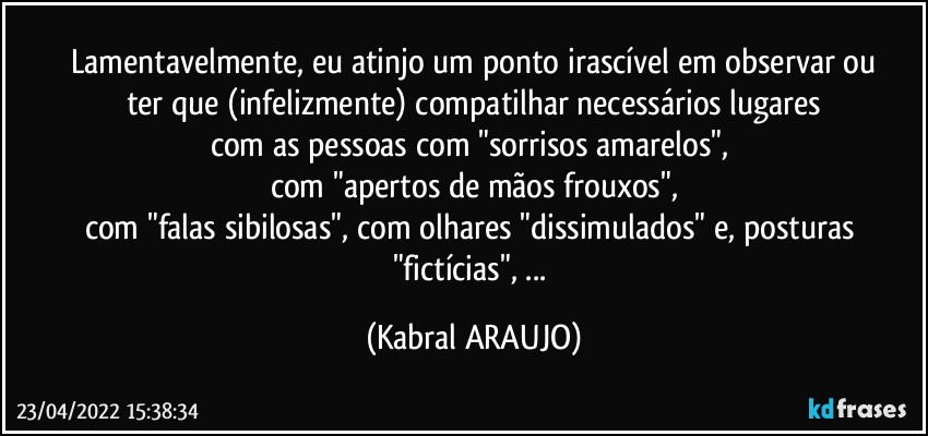 Lamentavelmente, eu atinjo um ponto irascível em observar ou
ter que (infelizmente) compatilhar necessários lugares
com as pessoas com "sorrisos amarelos", 
com "apertos de mãos frouxos",
com "falas sibilosas", com olhares "dissimulados" e, posturas "fictícias", ... (KABRAL ARAUJO)