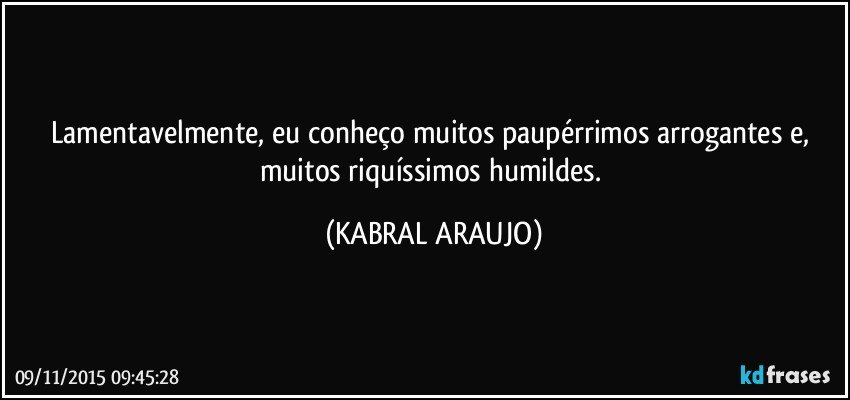 Lamentavelmente, eu conheço muitos paupérrimos arrogantes e, muitos riquíssimos humildes. (KABRAL ARAUJO)