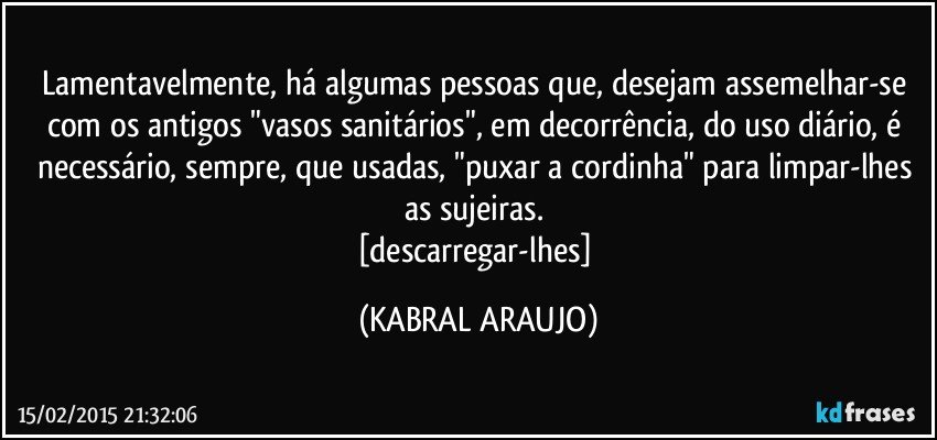 Lamentavelmente, há algumas pessoas que, desejam  assemelhar-se com os antigos "vasos sanitários", em decorrência, do uso diário, é necessário, sempre, que usadas, "puxar a cordinha" para limpar-lhes as sujeiras. 
[descarregar-lhes] (KABRAL ARAUJO)