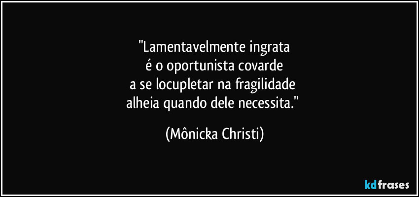 "Lamentavelmente ingrata
 é o oportunista covarde 
a se locupletar na fragilidade 
alheia quando dele necessita." (Mônicka Christi)