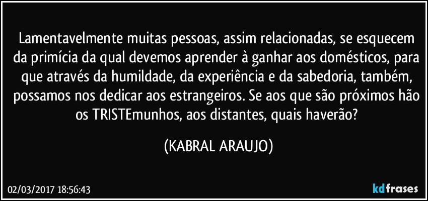 Lamentavelmente muitas pessoas, assim relacionadas, se esquecem da primícia da qual devemos aprender à ganhar aos domésticos, para que através da humildade, da experiência e da sabedoria, também, possamos nos dedicar aos estrangeiros. Se aos que são próximos hão os TRISTEmunhos, aos  distantes, quais haverão? (KABRAL ARAUJO)