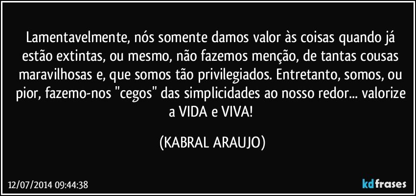 Lamentavelmente, nós somente damos valor às coisas quando já estão extintas, ou mesmo, não fazemos menção, de tantas cousas maravilhosas e, que somos tão privilegiados. Entretanto, somos, ou pior, fazemo-nos "cegos" das simplicidades ao nosso redor... valorize a VIDA e VIVA! (KABRAL ARAUJO)