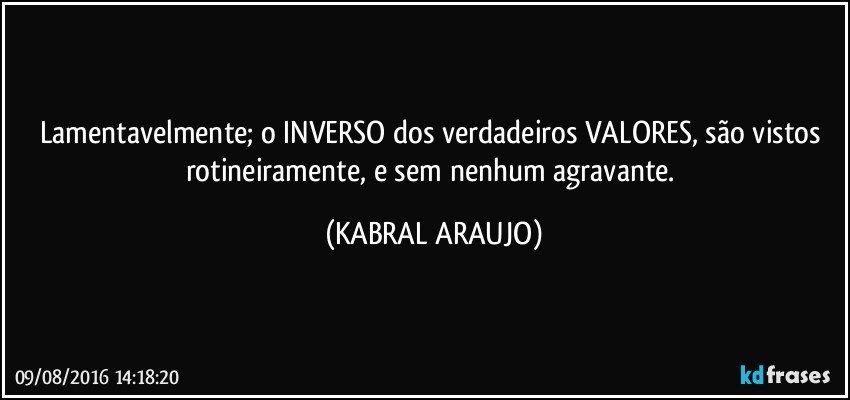 Lamentavelmente; o INVERSO dos verdadeiros VALORES, são vistos rotineiramente, e sem nenhum agravante. (KABRAL ARAUJO)