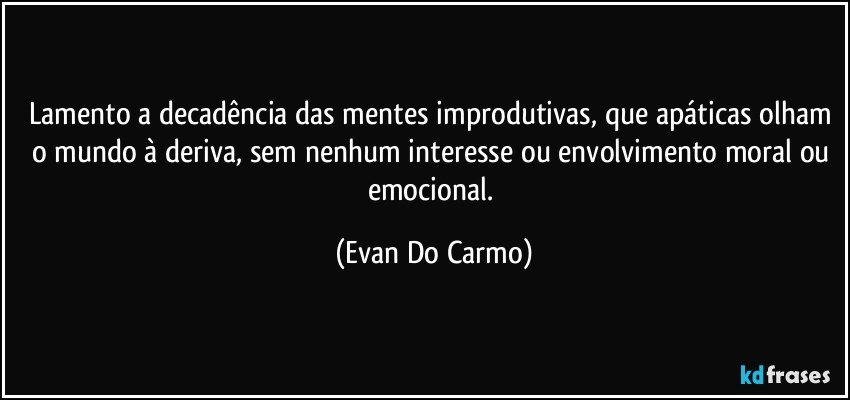 Lamento a decadência das mentes improdutivas, que apáticas olham o mundo à deriva, sem nenhum interesse ou envolvimento moral ou emocional. (Evan Do Carmo)