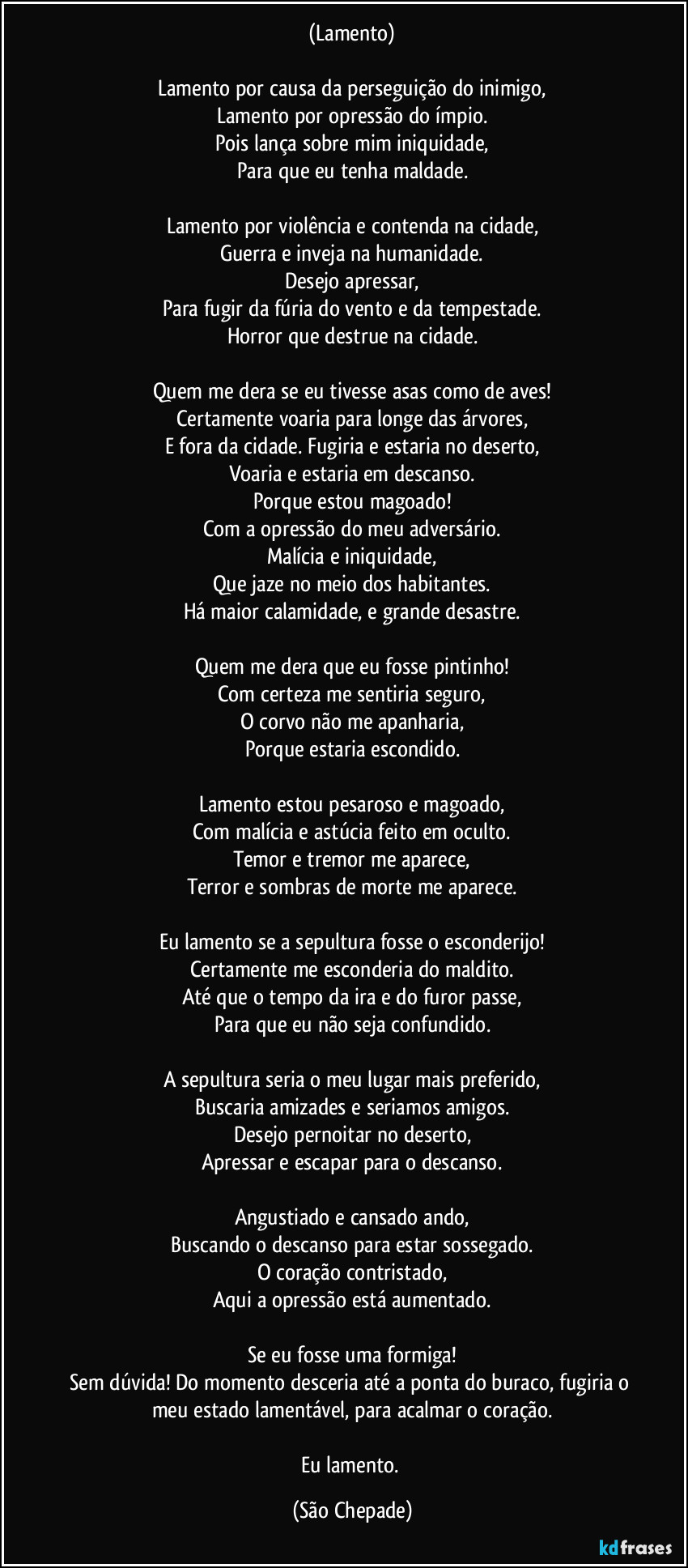 (Lamento)

Lamento por causa da perseguição do inimigo,
Lamento por opressão do ímpio.
Pois lança sobre mim iniquidade,
Para que eu tenha maldade.

Lamento por violência e contenda na cidade,
Guerra e inveja na humanidade.
Desejo apressar,
Para fugir da fúria do vento e da tempestade.
Horror que destrue na cidade.

Quem me dera se eu tivesse asas como de aves!
Certamente voaria para longe das árvores,
E fora da cidade. Fugiria e estaria no deserto,
Voaria e estaria em descanso.
Porque estou magoado!
Com a opressão do meu adversário.
Malícia e iniquidade,
Que jaze no meio dos habitantes.
Há maior calamidade, e grande desastre.

Quem me dera que eu fosse pintinho!
Com certeza me sentiria seguro,
O corvo não me apanharia,
Porque estaria escondido.

Lamento estou pesaroso e magoado,
Com malícia e astúcia feito em oculto.
Temor e tremor me aparece,
Terror e sombras de morte me aparece.

Eu lamento se a sepultura fosse o esconderijo!
Certamente me esconderia do maldito.
Até que o tempo da ira e do furor passe,
Para que eu não seja confundido.

A sepultura seria o meu lugar mais preferido,
Buscaria amizades e seriamos amigos.
Desejo pernoitar no deserto,
Apressar e escapar para o descanso.

Angustiado e cansado ando,
Buscando o descanso para estar sossegado.
O coração contristado,
Aqui a opressão está aumentado.

Se eu fosse uma formiga!
Sem dúvida! Do momento desceria até a ponta do buraco, fugiria o meu estado lamentável, para acalmar o coração.

Eu lamento. (São Chepade)
