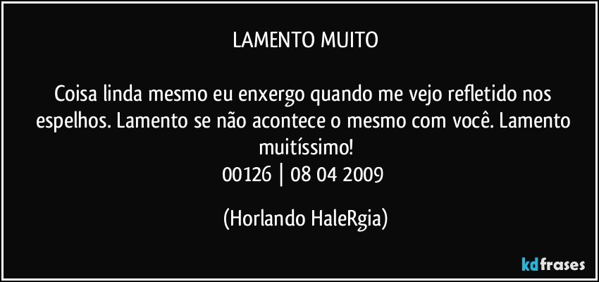 LAMENTO MUITO

Coisa linda mesmo eu enxergo quando me vejo refletido nos espelhos. Lamento se não acontece o mesmo com você. Lamento muitíssimo!
00126 | 08/04/2009 (Horlando HaleRgia)