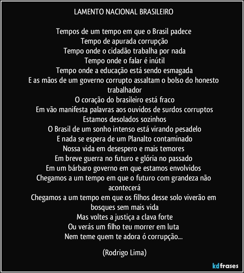 LAMENTO NACIONAL BRASILEIRO 

Tempos de um tempo em que o Brasil padece 
Tempo de apurada corrupção
Tempo onde o cidadão trabalha por nada
Tempo onde o falar é inútil
Tempo onde a educação está sendo esmagada
E as mãos de um governo corrupto assaltam o bolso do honesto trabalhador
O coração do brasileiro está fraco
Em vão manifesta palavras aos ouvidos de surdos corruptos
Estamos desolados sozinhos
O Brasil de um sonho intenso está virando pesadelo
E nada se espera de um Planalto contaminado
Nossa vida em desespero e mais temores 
Em breve guerra no futuro e glória no passado 
Em um bárbaro governo em que estamos envolvidos 
Chegamos a um tempo em que o futuro com grandeza não acontecerá
Chegamos a um tempo em que os filhos desse solo viverão em bosques sem mais vida
Mas voltes a justiça a clava forte
Ou verás um filho teu morrer em luta 
Nem teme quem te adora ó corrupção... (Rodrigo Lima)