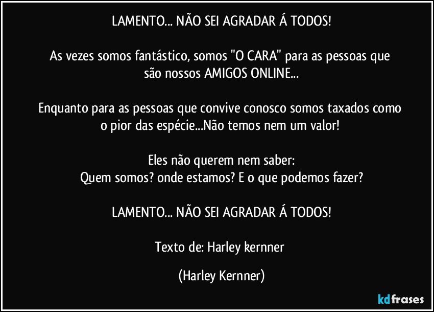 LAMENTO... NÃO SEI AGRADAR Á TODOS!

As vezes somos fantástico,  somos  "O CARA" para as pessoas que são nossos AMIGOS ONLINE...

Enquanto para as pessoas que convive conosco somos taxados como o pior das espécie...Não temos nem um valor! 

Eles não querem nem saber:
Quem somos?  onde estamos?  E o que podemos fazer?

LAMENTO... NÃO SEI AGRADAR Á TODOS!

Texto de: Harley kernner (Harley Kernner)