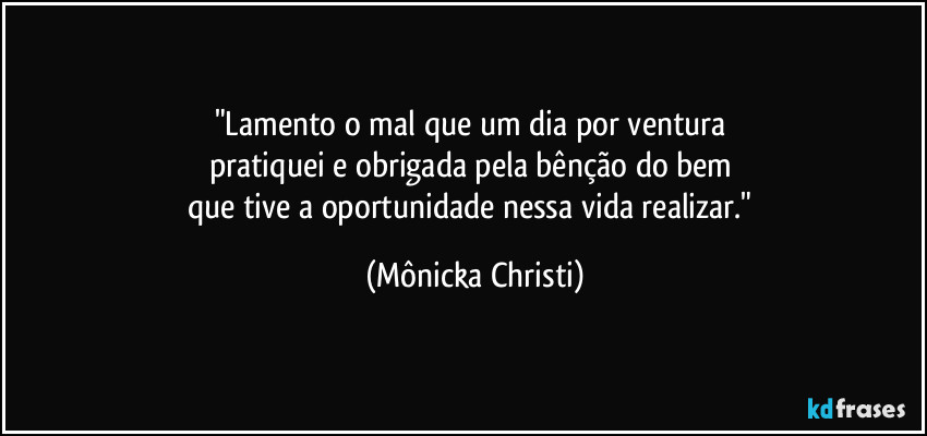 "Lamento o mal que um dia por ventura 
pratiquei e obrigada pela bênção do bem 
que tive a oportunidade nessa vida realizar." (Mônicka Christi)