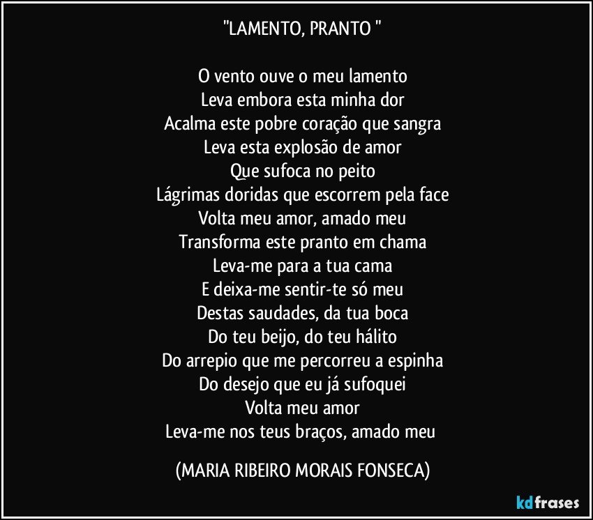 "LAMENTO, PRANTO "

O vento ouve o meu lamento
Leva embora esta minha dor
Acalma este pobre coração que sangra
Leva esta explosão de amor
Que sufoca no peito
Lágrimas doridas que escorrem pela face
Volta meu amor, amado meu
Transforma este pranto em chama
Leva-me para a tua cama
E deixa-me sentir-te só meu
Destas saudades, da tua boca
Do teu beijo, do teu hálito
Do arrepio que me percorreu a espinha
Do desejo que eu já sufoquei
Volta meu amor
Leva-me nos teus braços, amado meu (MARIA RIBEIRO MORAIS FONSECA)