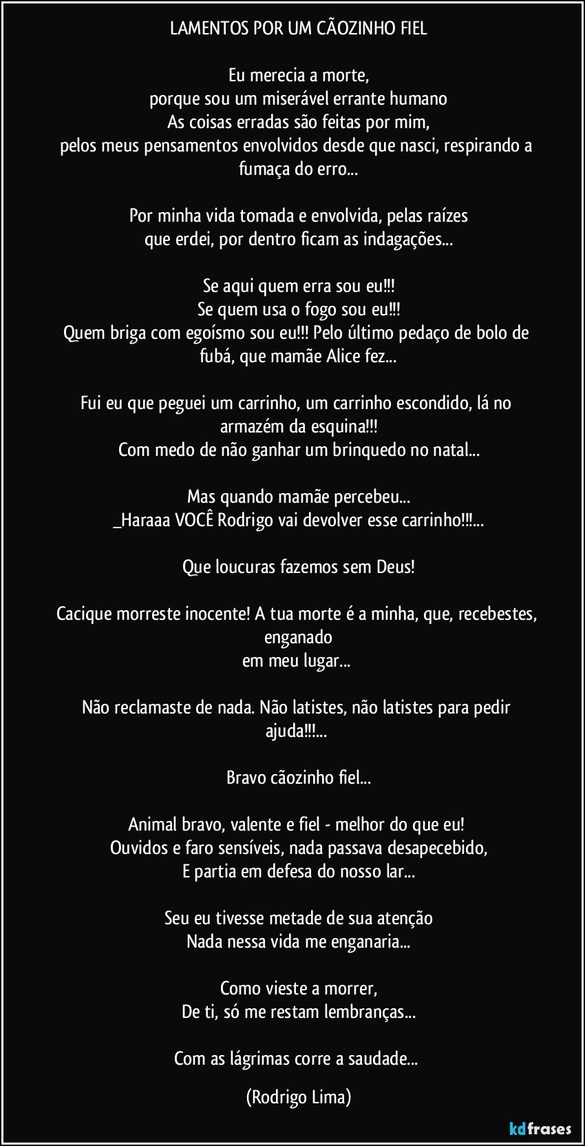 LAMENTOS POR UM CÃOZINHO FIEL
 
Eu merecia a morte,
porque sou um miserável errante humano
As coisas erradas são feitas por mim,
pelos meus pensamentos envolvidos desde que nasci, respirando a fumaça do erro...

Por minha vida tomada e envolvida, pelas raízes
que erdei, por dentro ficam as indagações...

Se aqui quem erra sou eu!!!
Se quem usa o fogo sou eu!!!
Quem briga com egoísmo sou eu!!!  Pelo último pedaço de bolo de fubá, que mamãe Alice fez...

Fui eu que peguei um carrinho, um carrinho escondido, lá no armazém da esquina!!!
Com medo de não ganhar um brinquedo no natal...

Mas quando mamãe percebeu...
_Haraaa VOCÊ Rodrigo vai devolver esse carrinho!!!...

Que loucuras fazemos sem Deus!

Cacique morreste inocente! A tua morte é a minha, que, recebestes, enganado
em meu lugar... 

Não reclamaste de nada. Não latistes, não latistes para pedir ajuda!!!... 

Bravo cãozinho fiel...

Animal bravo, valente e fiel - melhor do que eu! 
Ouvidos e faro sensíveis, nada passava desapecebido,
E partia em defesa do nosso lar...

Seu eu tivesse metade de sua atenção
Nada nessa vida me enganaria...
 
Como vieste a morrer,
De ti, só me restam lembranças...

Com as lágrimas corre a saudade... (Rodrigo Lima)