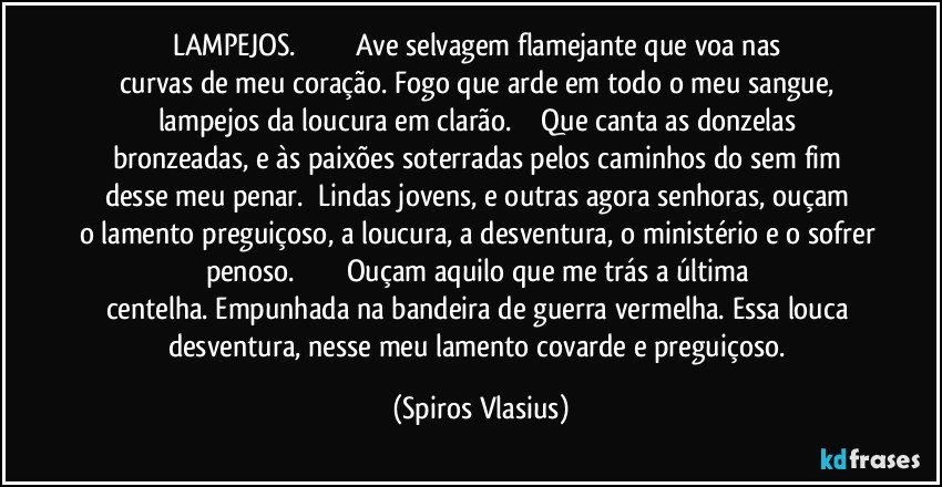 LAMPEJOS.                               Ave selvagem flamejante que voa nas curvas de meu coração. Fogo que arde em todo o meu sangue, lampejos da loucura em clarão.              Que canta as donzelas bronzeadas, e às paixões soterradas pelos caminhos do sem fim desse meu penar.     Lindas jovens,  e outras agora senhoras, ouçam o lamento preguiçoso, a loucura, a desventura, o ministério e o sofrer penoso.                           Ouçam aquilo que me trás a última centelha. Empunhada na bandeira de guerra vermelha. Essa louca desventura, nesse meu lamento covarde e preguiçoso. (Spiros Vlasius)
