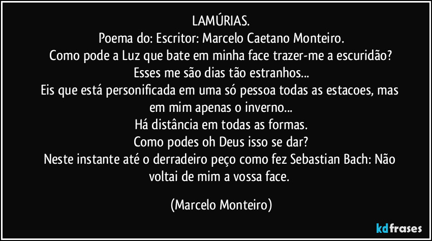 LAMÚRIAS.
Poema do: Escritor: Marcelo Caetano Monteiro.
   Como pode a Luz que bate em minha face trazer-me a escuridão? Esses me são dias tão estranhos...
Eis que está personificada em uma só pessoa todas as estacoes, mas em mim apenas o inverno...
Há distância em todas as formas.
Como podes oh Deus isso se dar?
Neste instante até o derradeiro peço como fez Sebastian Bach: Não voltai de mim a vossa face. (Marcelo Monteiro)