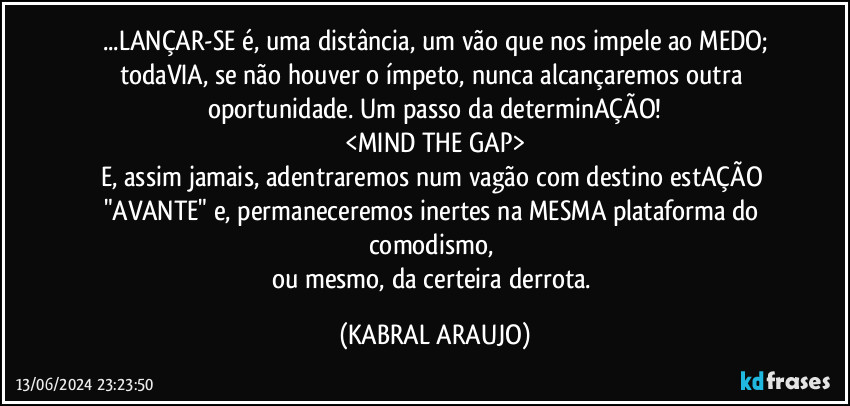 ...LANÇAR-SE é, uma distância, um vão que nos impele ao MEDO;
todaVIA, se não houver o ímpeto, nunca alcançaremos outra oportunidade. Um passo da determinAÇÃO!
<MIND THE GAP>
E, assim jamais, adentraremos num vagão com destino estAÇÃO "AVANTE" e, permaneceremos inertes na MESMA plataforma do comodismo, 
ou mesmo, da certeira derrota. (KABRAL ARAUJO)