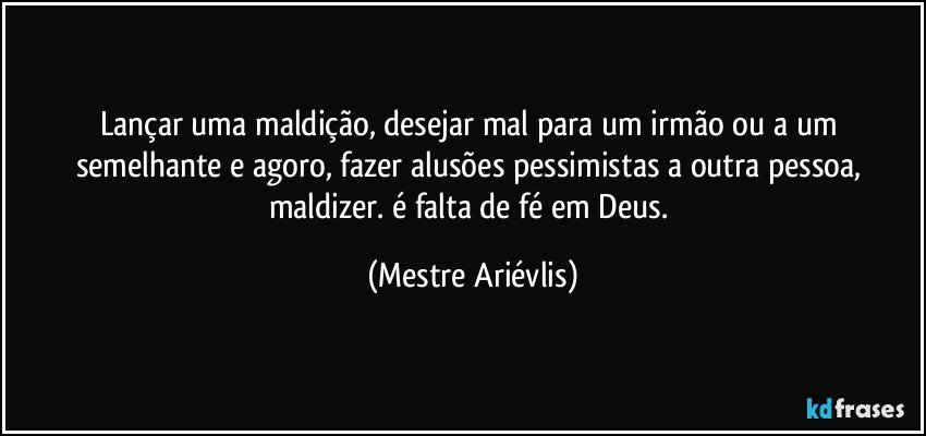 Lançar uma maldição, desejar mal para um irmão ou a um semelhante e agoro, fazer alusões pessimistas a outra pessoa, maldizer. é falta de fé em Deus. (Mestre Ariévlis)