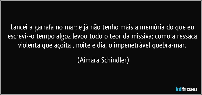 Lancei a garrafa no mar; e já não tenho mais a memória do que eu escrevi--o tempo algoz levou todo o teor da missiva; como a ressaca violenta que açoita , noite e dia, o impenetrável quebra-mar. (Aimara Schindler)