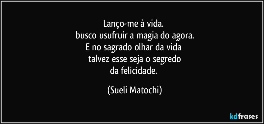 Lanço-me à vida. 
busco usufruir a magia do agora.
E no sagrado olhar da vida 
talvez esse seja o segredo
da felicidade. (Sueli Matochi)