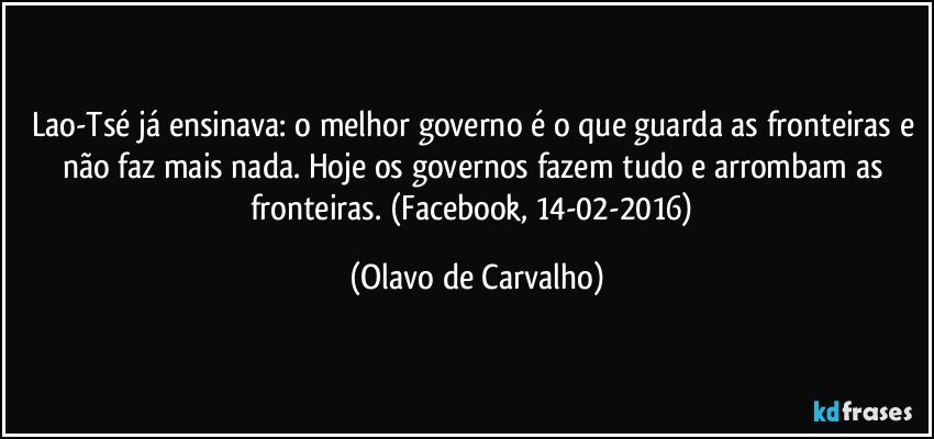 Lao-Tsé já ensinava: o melhor governo é o que guarda as fronteiras e não faz mais nada. Hoje os governos fazem tudo e arrombam as fronteiras. (Facebook, 14-02-2016) (Olavo de Carvalho)