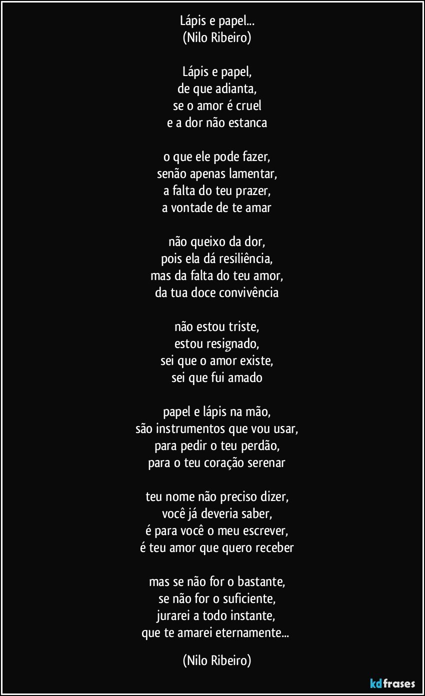 Lápis e papel...
(Nilo Ribeiro)

Lápis e papel,
de que adianta,
se o amor é cruel
e a dor não estanca

o que ele pode fazer,
senão apenas lamentar,
a falta do teu prazer,
a vontade de te amar

não queixo da dor,
pois ela dá resiliência,
mas da falta do teu amor,
da tua doce convivência

não estou triste,
estou resignado,
sei que o amor existe,
sei que fui amado

papel e lápis na mão,
são instrumentos que vou usar,
para pedir o teu perdão,
para o teu coração serenar

teu nome não preciso dizer,
você já deveria saber,
é para você o meu escrever,
é teu amor que quero receber

mas se não for o bastante,
se não for o suficiente,
jurarei a todo instante,
que te amarei eternamente... (Nilo Ribeiro)