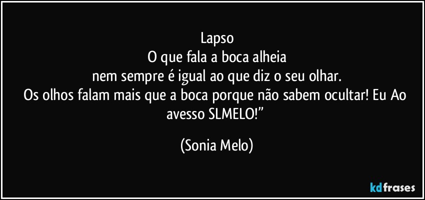 Lapso
O que fala a boca alheia
nem sempre é igual ao que diz o seu olhar.
Os olhos falam mais que a boca porque não sabem ocultar! Eu Ao avesso SLMELO!” (Sonia Melo)