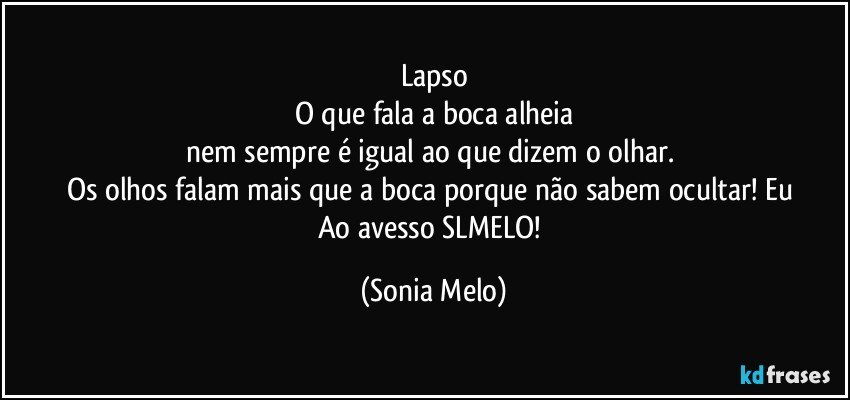 Lapso
O que fala a boca alheia
nem  sempre é igual  ao  que  dizem o olhar. 
Os  olhos falam  mais  que  a boca porque  não  sabem  ocultar!   Eu  Ao avesso  SLMELO! (Sonia Melo)