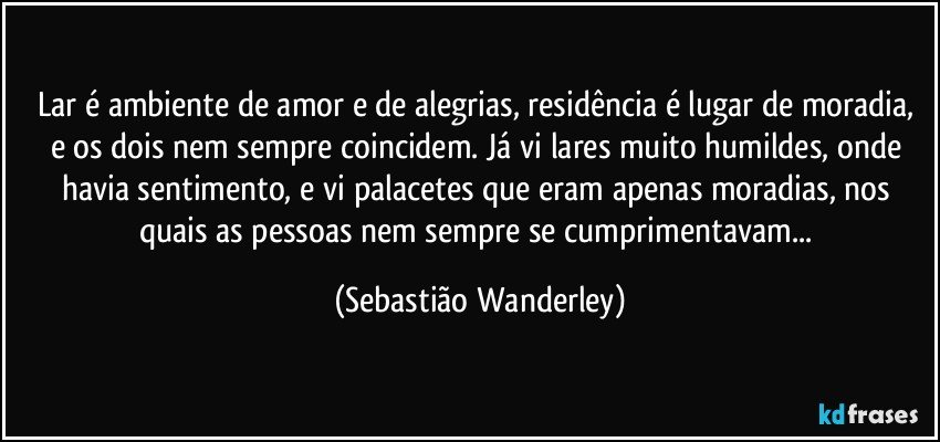 Lar é ambiente de amor e de alegrias, residência é lugar de moradia, e os dois nem sempre coincidem. Já vi lares muito humildes, onde havia sentimento, e vi palacetes que eram apenas moradias, nos quais as pessoas nem sempre se cumprimentavam... (Sebastião Wanderley)