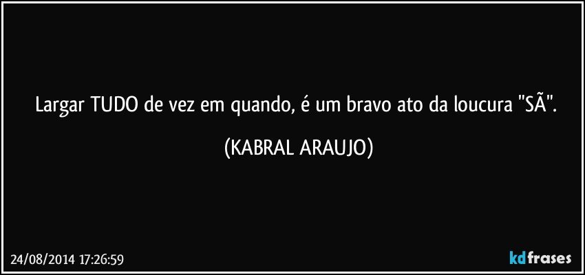 Largar TUDO de vez em quando, é um bravo ato da loucura "SÃ". (KABRAL ARAUJO)