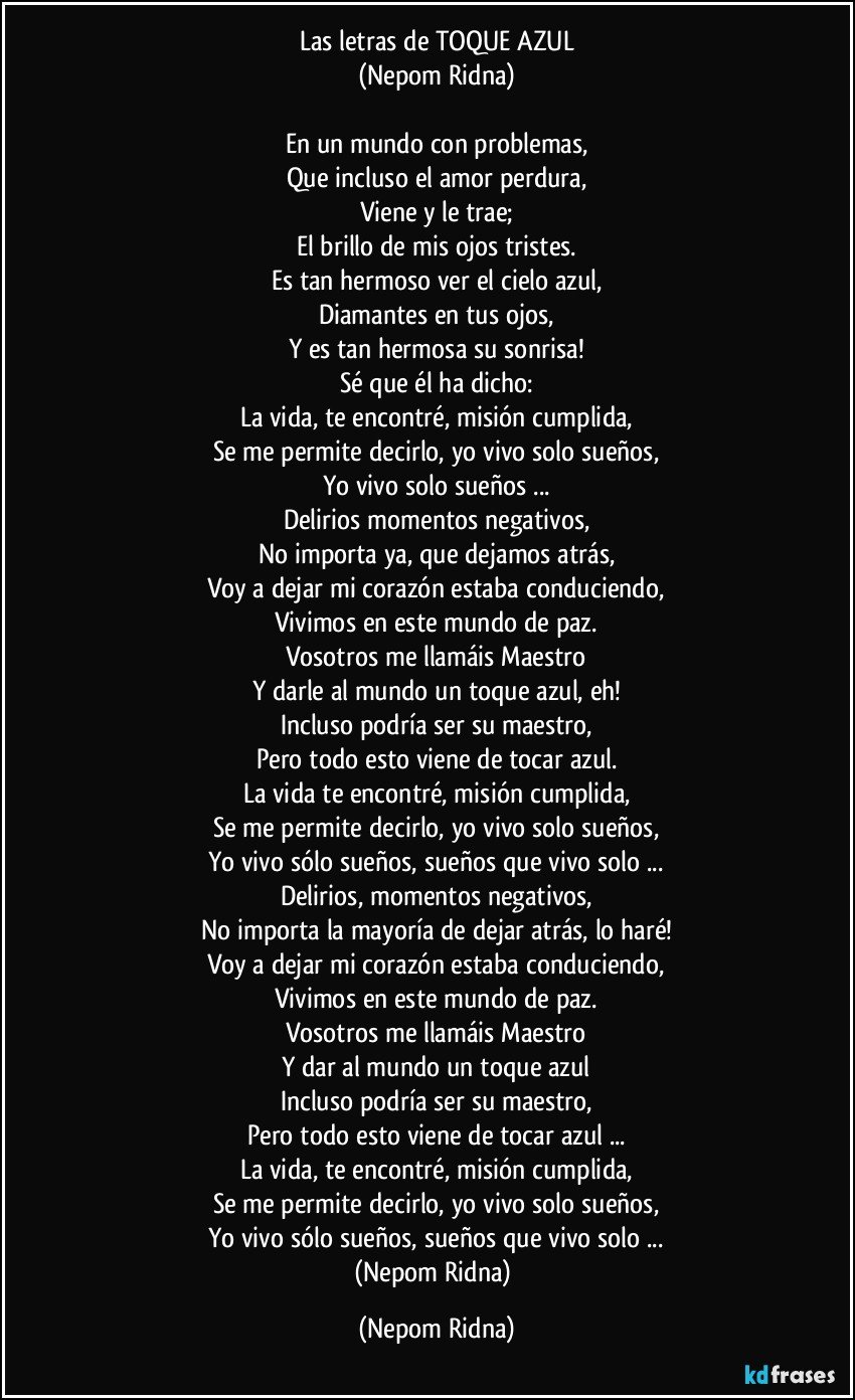 Las letras de TOQUE AZUL
(Nepom Ridna)

En un mundo con problemas,
Que incluso el amor perdura,
Viene y le trae;
El brillo de mis ojos tristes.
Es tan hermoso ver el cielo azul,
Diamantes en tus ojos,
Y es tan hermosa su sonrisa!
Sé que él ha dicho:
La vida, te encontré, misión cumplida,
Se me permite decirlo, yo vivo solo sueños,
Yo vivo solo sueños ...
Delirios momentos negativos,
No importa ya, que dejamos atrás,
Voy a dejar mi corazón estaba conduciendo,
Vivimos en este mundo de paz.
Vosotros me llamáis Maestro
Y darle al mundo un toque azul, eh!
Incluso podría ser su maestro,
Pero todo esto viene de tocar azul.
La vida te encontré, misión cumplida,
Se me permite decirlo, yo vivo solo sueños,
Yo vivo sólo sueños, sueños que vivo solo ...
Delirios, momentos negativos,
No importa la mayoría de dejar atrás, lo haré!
Voy a dejar mi corazón estaba conduciendo,
Vivimos en este mundo de paz.
Vosotros me llamáis Maestro
Y dar al mundo un toque azul
Incluso podría ser su maestro,
Pero todo esto viene de tocar azul ...
La vida, te encontré, misión cumplida,
Se me permite decirlo, yo vivo solo sueños,
Yo vivo sólo sueños, sueños que vivo solo ...
(Nepom Ridna) (Nepom Ridna)