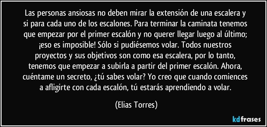 Las personas ansiosas no deben mirar la extensión de una escalera y si para cada uno de los escalones. Para terminar la caminata tenemos que empezar por el primer escalón y no querer llegar luego al último; ¡eso es imposible! Sólo si pudiésemos volar. Todos nuestros proyectos y sus objetivos son como esa escalera, por lo tanto, tenemos que empezar a subirla a partir del primer escalón. Ahora, cuéntame un secreto, ¿tú sabes volar? Yo creo que cuando comiences a afligirte con cada escalón, tú estarás aprendiendo a volar. (Elias Torres)