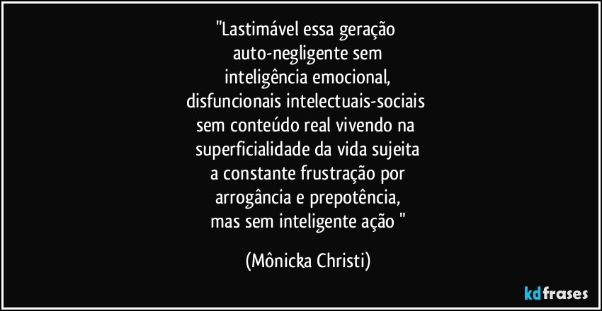 "Lastimável essa geração 
auto-negligente sem
 inteligência emocional, 
disfuncionais intelectuais-sociais 
sem conteúdo real vivendo na 
superficialidade da vida sujeita
 a constante frustração por 
arrogância e prepotência,
 mas sem inteligente ação " (Mônicka Christi)
