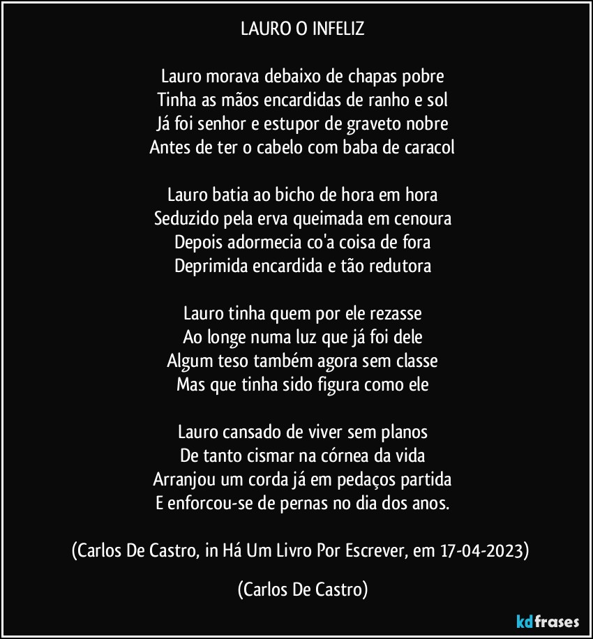 LAURO O INFELIZ

Lauro morava debaixo de chapas pobre
Tinha as mãos encardidas de ranho e sol
Já foi senhor e estupor de graveto nobre
Antes de ter o cabelo com baba de caracol

Lauro batia ao bicho de hora em hora
Seduzido pela erva queimada em cenoura
Depois adormecia co'a coisa de fora
Deprimida encardida e tão redutora

Lauro tinha quem por ele rezasse
Ao longe numa luz que já foi dele
Algum teso também agora sem classe
Mas que tinha sido figura como ele

Lauro cansado de viver sem planos
De tanto cismar na córnea da vida
Arranjou um corda já em pedaços partida
E enforcou-se de pernas no dia dos anos.

(Carlos De Castro, in Há Um Livro Por Escrever, em 17-04-2023) (Carlos De Castro)