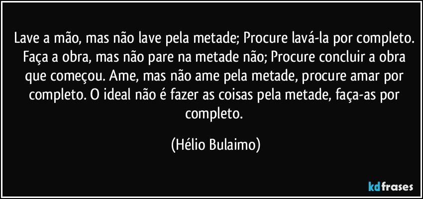 Lave a mão, mas não lave pela metade; Procure lavá-la por completo. Faça a obra, mas não pare na metade não; Procure concluir a obra que começou. Ame, mas não ame pela metade, procure amar por completo. O ideal não é fazer as coisas pela metade, faça-as por completo. (Hélio Bulaimo)