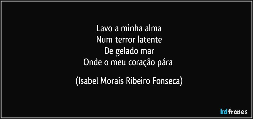 Lavo a minha alma
Num terror latente
De gelado mar
Onde o meu coração pára (Isabel Morais Ribeiro Fonseca)