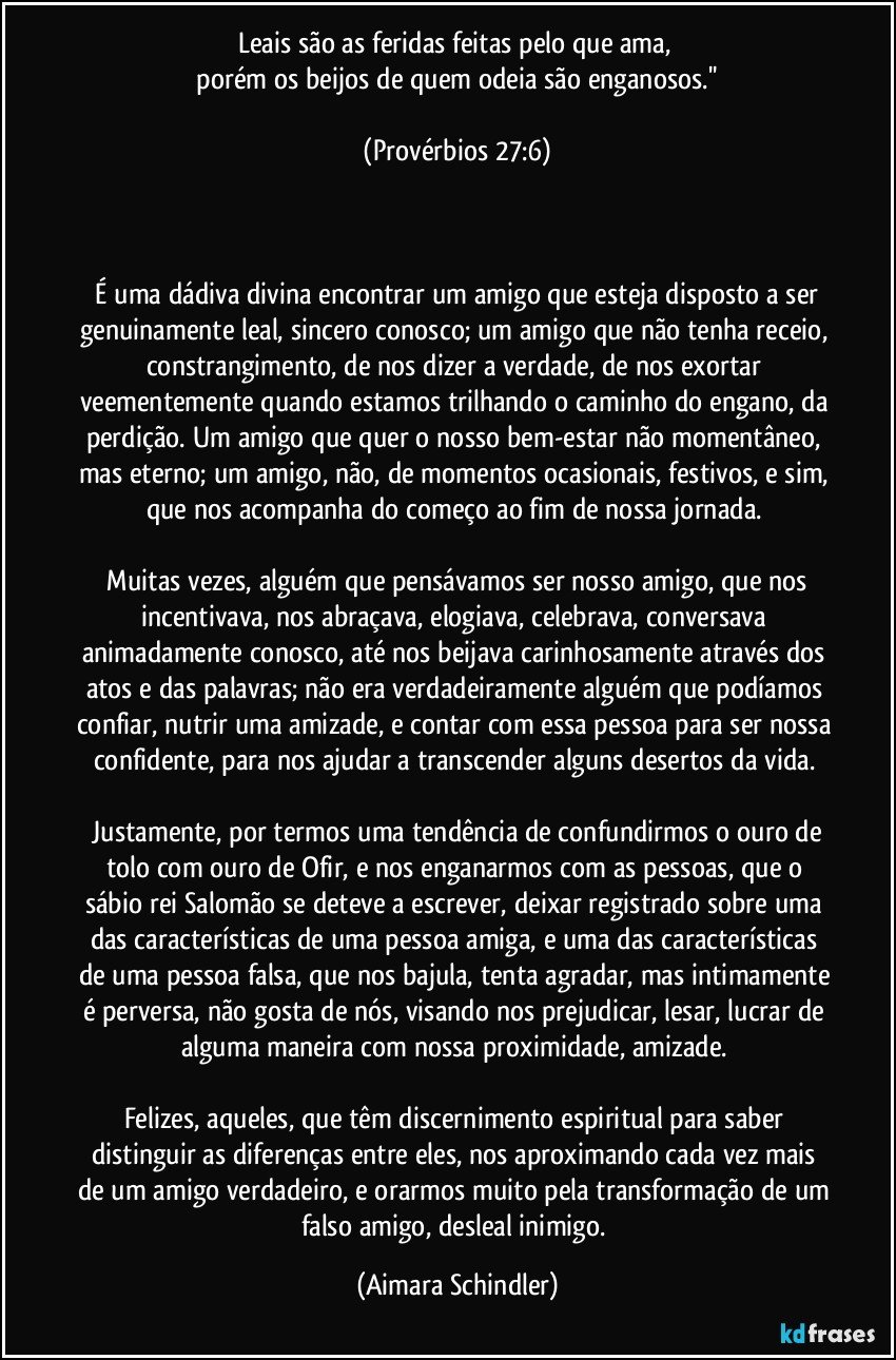 Leais são as feridas feitas pelo que ama, 
 porém os beijos de quem odeia são enganosos.'' 

 (Provérbios 27:6) 



 É uma dádiva divina encontrar um amigo que esteja disposto a ser genuinamente leal, sincero conosco; um amigo que não tenha receio, constrangimento, de nos dizer a verdade, de nos exortar veementemente quando estamos trilhando o caminho do engano, da perdição. Um amigo que quer o nosso bem-estar não momentâneo, mas eterno; um amigo, não, de momentos ocasionais, festivos, e sim, que nos acompanha do começo ao fim de nossa jornada. 

 Muitas vezes, alguém que pensávamos ser nosso amigo, que nos incentivava, nos abraçava, elogiava, celebrava, conversava animadamente conosco, até nos beijava carinhosamente através dos atos e das palavras; não era verdadeiramente alguém que podíamos confiar, nutrir uma amizade, e contar com essa pessoa para ser nossa confidente, para nos ajudar a transcender alguns desertos da vida. 

 Justamente, por termos uma tendência de confundirmos o ouro de tolo com ouro de Ofir, e nos enganarmos com as pessoas, que o sábio rei Salomão se deteve a escrever, deixar registrado sobre uma das características de uma pessoa amiga, e uma das características de uma pessoa falsa, que nos bajula, tenta agradar, mas intimamente é perversa, não gosta de nós, visando nos prejudicar, lesar, lucrar de alguma maneira com nossa proximidade, amizade. 

Felizes, aqueles, que têm discernimento espiritual para saber distinguir as diferenças entre eles, nos aproximando cada vez mais de um amigo verdadeiro, e orarmos muito pela transformação de um falso amigo, desleal inimigo. (Aimara Schindler)